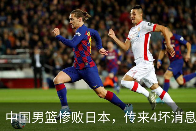 中国男篮惨败日本，传来4坏消息1好消息，防守崩盘，郭士强或下课